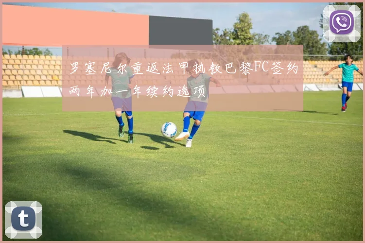 罗塞尼尔重返法甲执教巴黎FC签约两年加一年续约选项