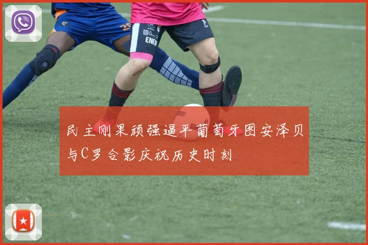民主刚果顽强逼平葡萄牙图安泽贝与C罗合影庆祝历史时刻