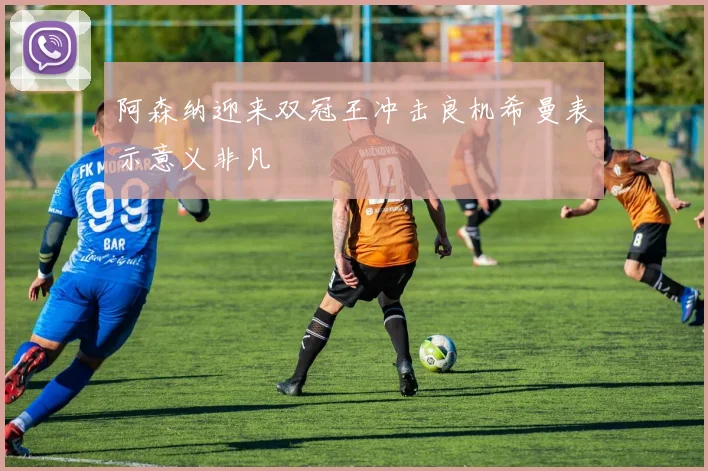 阿森纳迎来双冠王冲击良机希曼表示意义非凡