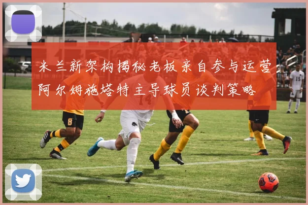 米兰新架构揭秘老板亲自参与运营阿尔姆施塔特主导球员谈判策略