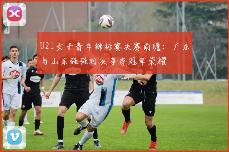 U21女子青年锦标赛决赛前瞻：广东与山东强强对决争夺冠军荣耀