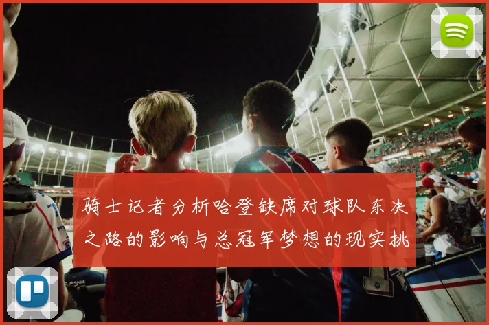 骑士记者分析哈登缺席对球队东决之路的影响与总冠军梦想的现实挑战
