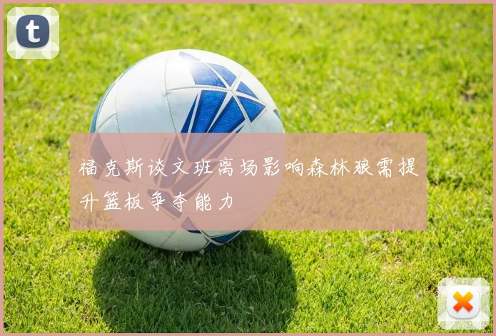 福克斯谈文班离场影响森林狼需提升篮板争夺能力