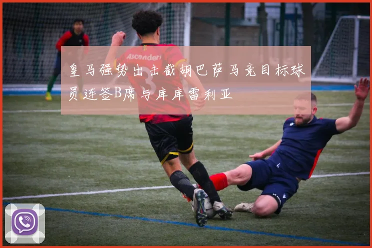 皇马强势出击截胡巴萨马竞目标球员连签B席与库库雷利亚
