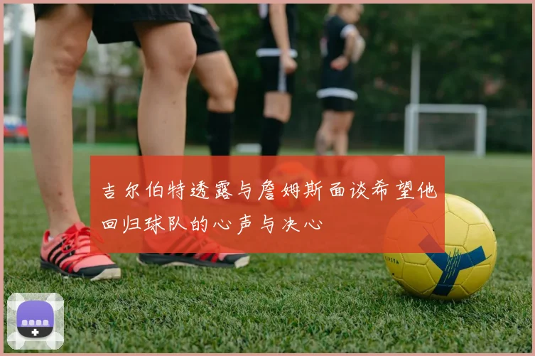 吉尔伯特透露与詹姆斯面谈希望他回归球队的心声与决心