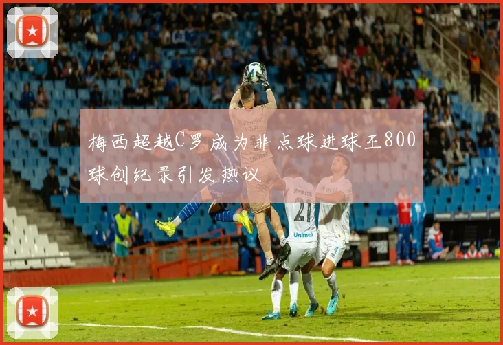 梅西超越C罗成为非点球进球王800球创纪录引发热议