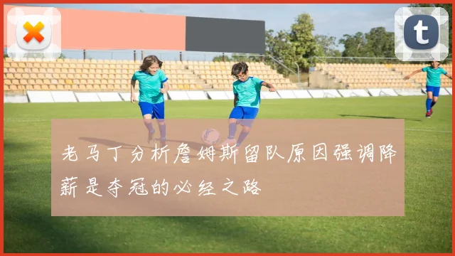 老马丁分析詹姆斯留队原因强调降薪是夺冠的必经之路