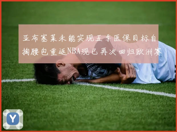 亚布塞莱未能实现五季医保目标自掏腰包重返NBA现已再次回归欧洲赛场