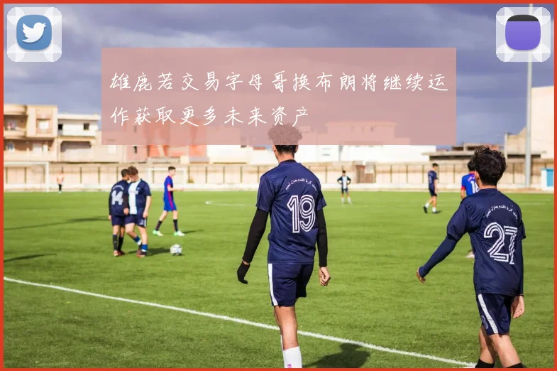 雄鹿若交易字母哥换布朗将继续运作获取更多未来资产
