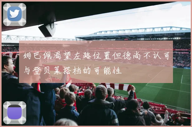 姆巴佩渴望左路位置但德尚不认可与登贝莱搭档的可能性