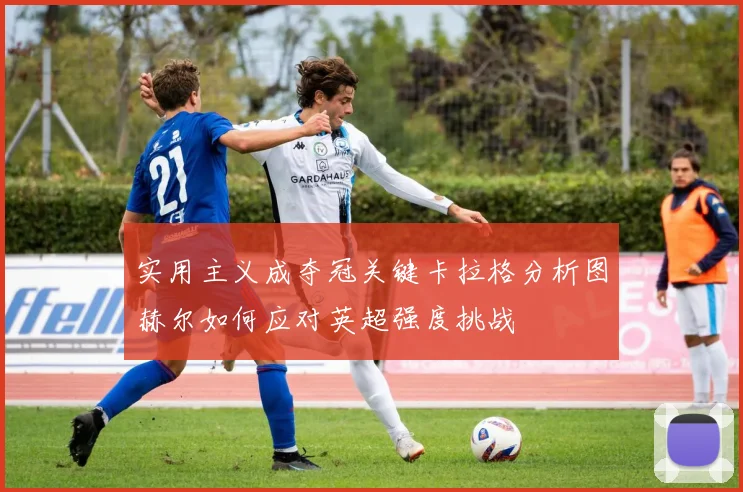 实用主义成夺冠关键卡拉格分析图赫尔如何应对英超强度挑战