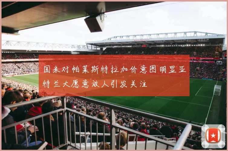 国米对帕莱斯特拉加价意图明显亚特兰大愿意放人引发关注