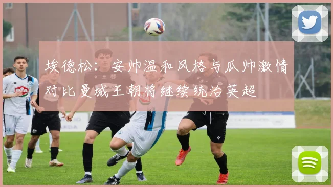 埃德松：安帅温和风格与瓜帅激情对比曼城王朝将继续统治英超