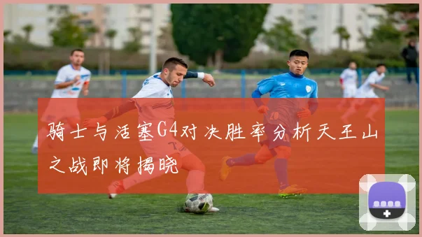 骑士与活塞G4对决胜率分析天王山之战即将揭晓