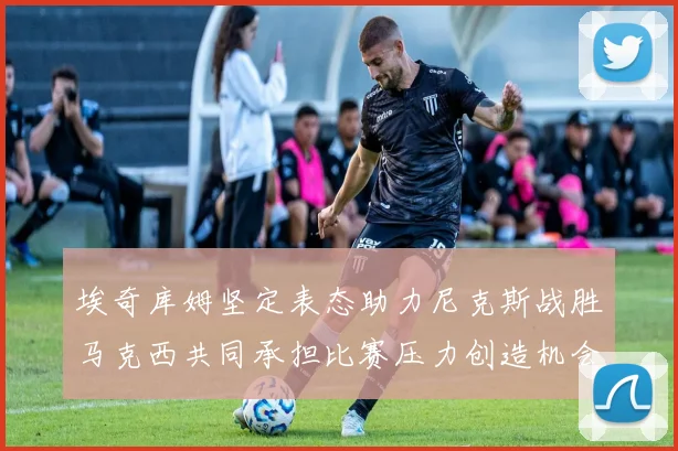 埃奇库姆坚定表态助力尼克斯战胜马克西共同承担比赛压力创造机会
