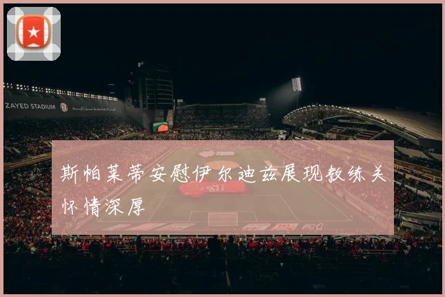 斯帕莱蒂安慰伊尔迪兹展现教练关怀情深厚