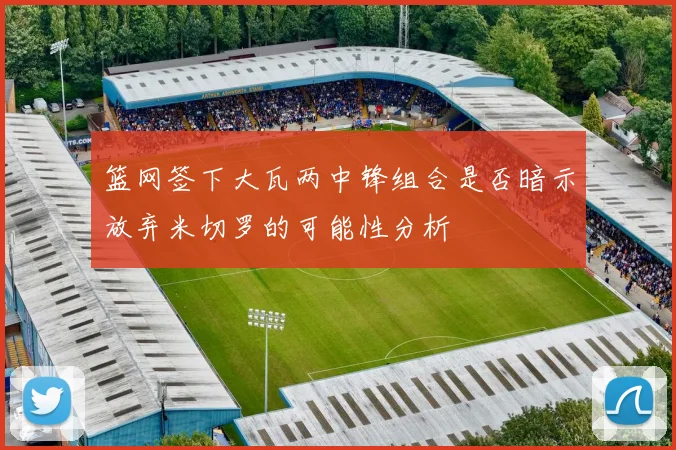 篮网签下大瓦两中锋组合是否暗示放弃米切罗的可能性分析