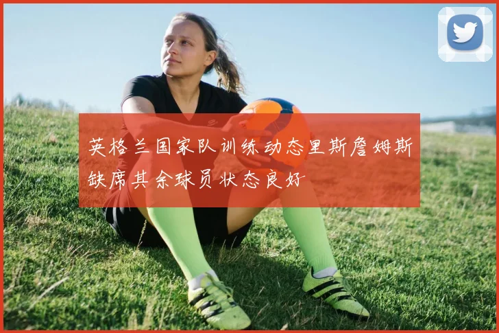 英格兰国家队训练动态里斯詹姆斯缺席其余球员状态良好