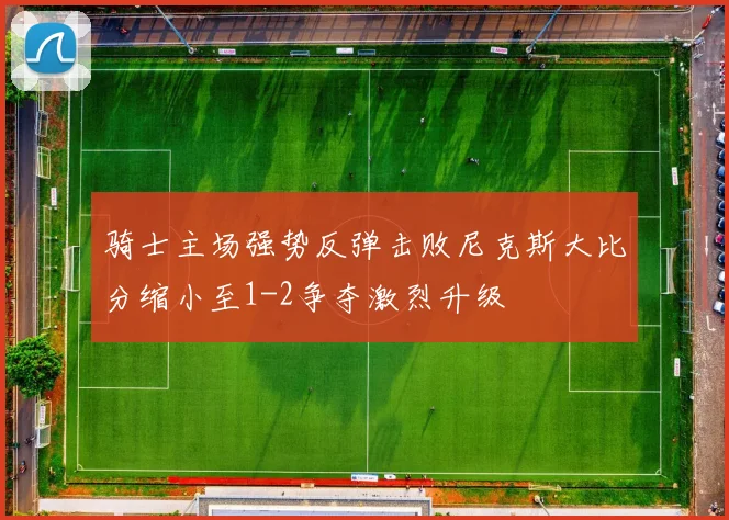 骑士主场强势反弹击败尼克斯大比分缩小至1-2争夺激烈升级