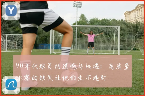 90年代球员的遗憾与机遇：高质量比赛的缺失让他们生不逢时