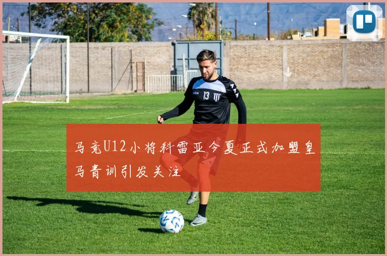 马竞U12小将科雷亚今夏正式加盟皇马青训引发关注