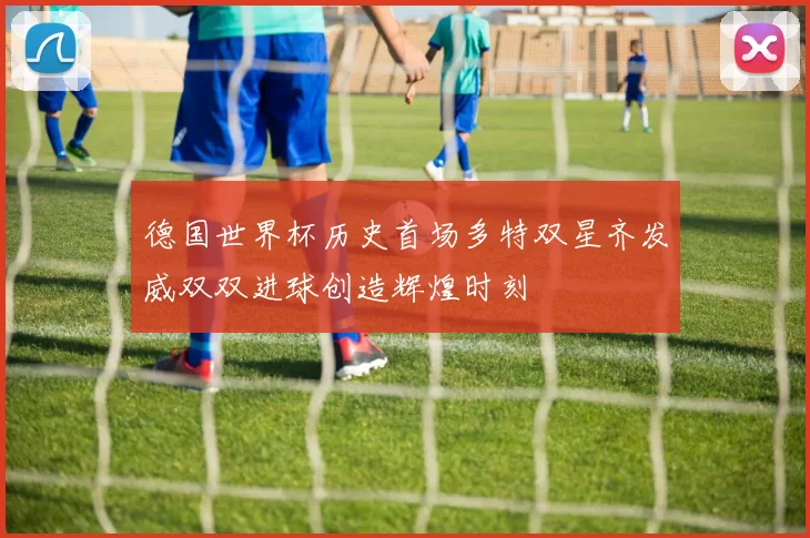 德国世界杯历史首场多特双星齐发威双双进球创造辉煌时刻
