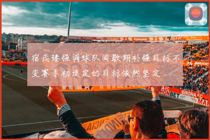 宿茂臻强调球队间歇期补强目标不变赛季初设定的目标依然坚定