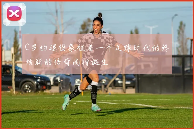 C罗的退役象征着一个足球时代的终结新的传奇尚待诞生