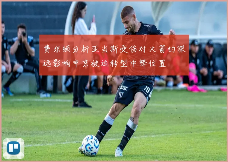 费尔顿分析亚当斯受伤对火箭的深远影响申京被迫转型中锋位置