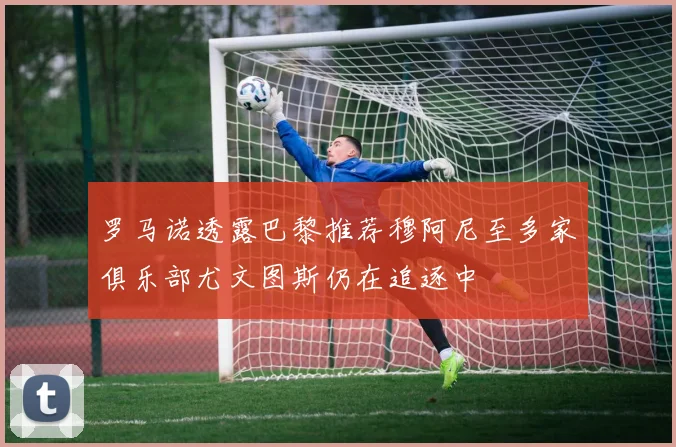 罗马诺透露巴黎推荐穆阿尼至多家俱乐部尤文图斯仍在追逐中